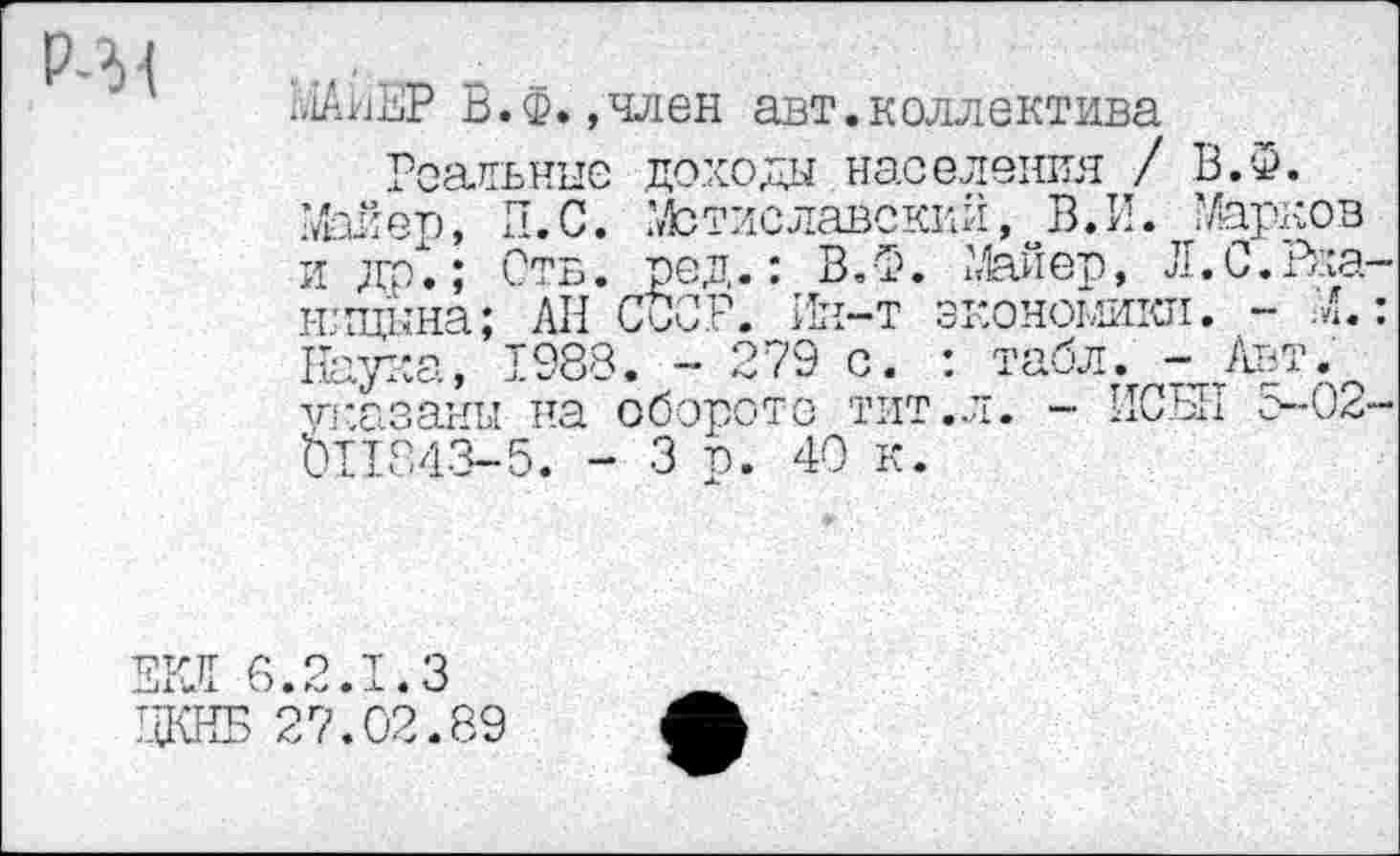 ﻿Р-31
МАиЕР В.Ф.»член авт.коллектива
Реальные доходы населения / В.Ф.
Мер, И.С. Мстиславский, В.И. Уарков и др.; Отв. ред.: В.Ф. Мер, Л.С.Раа-н'щкна; АП СССР. Ин-т экономики. - М.: Наука, 1988. - 279 с. : табл. - Авт.^ указаны на обороте тит.л. - ИСЫ1 с-0<,-blI243-5. - 3 р. 40 к.
ЕРЛ 6.2.1.3 ДКНБ 27.02.89